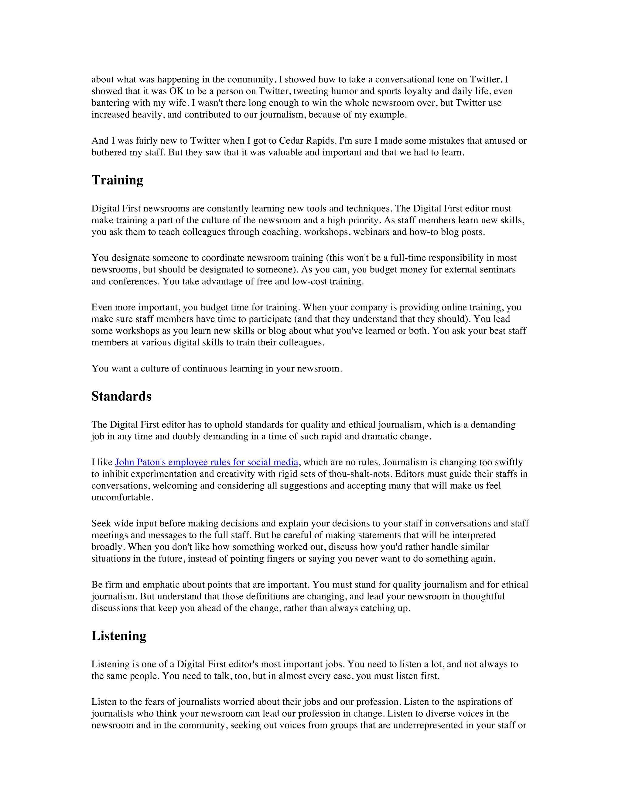 about what was happening in the community. I showed how to take a conversational tone on Twitter. I
showed that it was OK to be a person on Twitter, tweeting humor and sports loyalty and daily life, even
bantering with my wife. I wasn't there long enough to win the whole newsroom over, but Twitter use
increased heavily, and contributed to our journalism, because of my example.

And I was fairly new to Twitter when I got to Cedar Rapids. I'm sure I made some mistakes that amused or
bothered my staff. But they saw that it was valuable and important and that we had to learn.

Training
Digital First newsrooms are constantly learning new tools and techniques. The Digital First editor must
make training a part of the culture of the newsroom and a high priority. As staff members learn new skills,
you ask them to teach colleagues through coaching, workshops, webinars and how-to blog posts.

You designate someone to coordinate newsroom training (this won't be a full-time responsibility in most
newsrooms, but should be designated to someone). As you can, you budget money for external seminars
and conferences. You take advantage of free and low-cost training.

Even more important, you budget time for training. When your company is providing online training, you
make sure staff members have time to participate (and that they understand that they should). You lead
some workshops as you learn new skills or blog about what you've learned or both. You ask your best staff
members at various digital skills to train their colleagues.

You want a culture of continuous learning in your newsroom.

Standards
The Digital First editor has to uphold standards for quality and ethical journalism, which is a demanding
job in any time and doubly demanding in a time of such rapid and dramatic change.

I like John Paton's employee rules for social media, which are no rules. Journalism is changing too swiftly
to inhibit experimentation and creativity with rigid sets of thou-shalt-nots. Editors must guide their staffs in
conversations, welcoming and considering all suggestions and accepting many that will make us feel
uncomfortable.

Seek wide input before making decisions and explain your decisions to your staff in conversations and staff
meetings and messages to the full staff. But be careful of making statements that will be interpreted
broadly. When you don't like how something worked out, discuss how you'd rather handle similar
situations in the future, instead of pointing fingers or saying you never want to do something again.

Be firm and emphatic about points that are important. You must stand for quality journalism and for ethical
journalism. But understand that those definitions are changing, and lead your newsroom in thoughtful
discussions that keep you ahead of the change, rather than always catching up.

Listening
Listening is one of a Digital First editor's most important jobs. You need to listen a lot, and not always to
the same people. You need to talk, too, but in almost every case, you must listen first.

Listen to the fears of journalists worried about their jobs and our profession. Listen to the aspirations of
journalists who think your newsroom can lead our profession in change. Listen to diverse voices in the
newsroom and in the community, seeking out voices from groups that are underrepresented in your staff or
 
