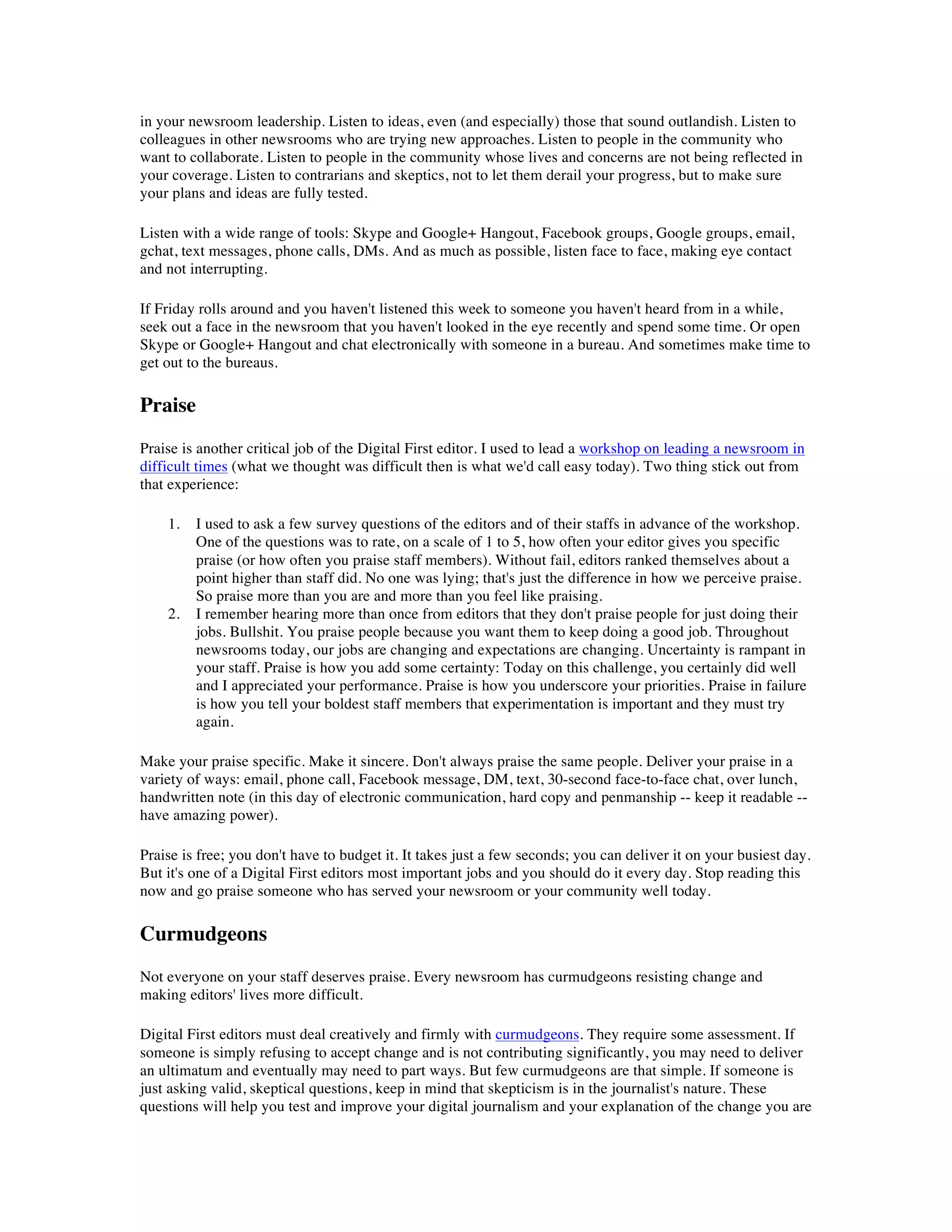 in your newsroom leadership. Listen to ideas, even (and especially) those that sound outlandish. Listen to
colleagues in other newsrooms who are trying new approaches. Listen to people in the community who
want to collaborate. Listen to people in the community whose lives and concerns are not being reflected in
your coverage. Listen to contrarians and skeptics, not to let them derail your progress, but to make sure
your plans and ideas are fully tested.

Listen with a wide range of tools: Skype and Google+ Hangout, Facebook groups, Google groups, email,
gchat, text messages, phone calls, DMs. And as much as possible, listen face to face, making eye contact
and not interrupting.

If Friday rolls around and you haven't listened this week to someone you haven't heard from in a while,
seek out a face in the newsroom that you haven't looked in the eye recently and spend some time. Or open
Skype or Google+ Hangout and chat electronically with someone in a bureau. And sometimes make time to
get out to the bureaus.

Praise
Praise is another critical job of the Digital First editor. I used to lead a workshop on leading a newsroom in
difficult times (what we thought was difficult then is what we'd call easy today). Two thing stick out from
that experience:

    1.   I used to ask a few survey questions of the editors and of their staffs in advance of the workshop.
         One of the questions was to rate, on a scale of 1 to 5, how often your editor gives you specific
         praise (or how often you praise staff members). Without fail, editors ranked themselves about a
         point higher than staff did. No one was lying; that's just the difference in how we perceive praise.
         So praise more than you are and more than you feel like praising.
    2.   I remember hearing more than once from editors that they don't praise people for just doing their
         jobs. Bullshit. You praise people because you want them to keep doing a good job. Throughout
         newsrooms today, our jobs are changing and expectations are changing. Uncertainty is rampant in
         your staff. Praise is how you add some certainty: Today on this challenge, you certainly did well
         and I appreciated your performance. Praise is how you underscore your priorities. Praise in failure
         is how you tell your boldest staff members that experimentation is important and they must try
         again.

Make your praise specific. Make it sincere. Don't always praise the same people. Deliver your praise in a
variety of ways: email, phone call, Facebook message, DM, text, 30-second face-to-face chat, over lunch,
handwritten note (in this day of electronic communication, hard copy and penmanship -- keep it readable --
have amazing power).

Praise is free; you don't have to budget it. It takes just a few seconds; you can deliver it on your busiest day.
But it's one of a Digital First editors most important jobs and you should do it every day. Stop reading this
now and go praise someone who has served your newsroom or your community well today.

Curmudgeons
Not everyone on your staff deserves praise. Every newsroom has curmudgeons resisting change and
making editors' lives more difficult.

Digital First editors must deal creatively and firmly with curmudgeons. They require some assessment. If
someone is simply refusing to accept change and is not contributing significantly, you may need to deliver
an ultimatum and eventually may need to part ways. But few curmudgeons are that simple. If someone is
just asking valid, skeptical questions, keep in mind that skepticism is in the journalist's nature. These
questions will help you test and improve your digital journalism and your explanation of the change you are
 