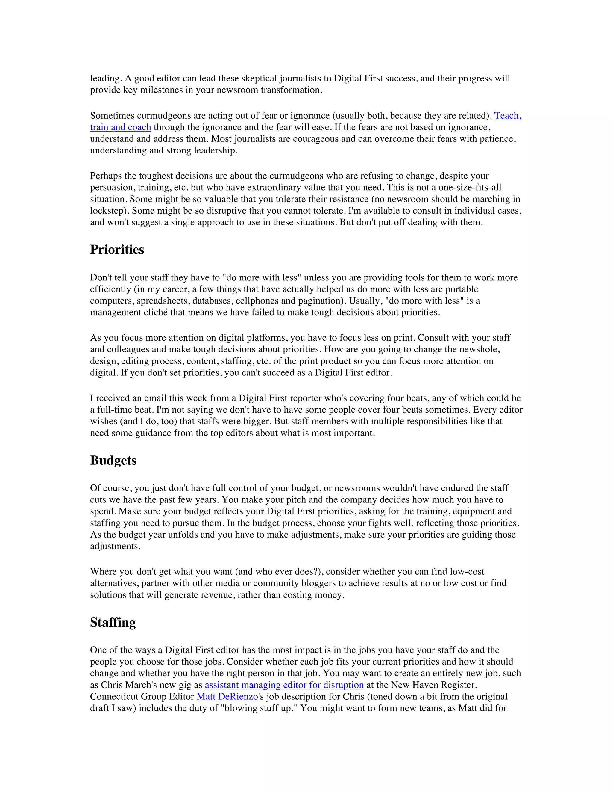 leading. A good editor can lead these skeptical journalists to Digital First success, and their progress will
provide key milestones in your newsroom transformation.

Sometimes curmudgeons are acting out of fear or ignorance (usually both, because they are related). Teach,
train and coach through the ignorance and the fear will ease. If the fears are not based on ignorance,
understand and address them. Most journalists are courageous and can overcome their fears with patience,
understanding and strong leadership.

Perhaps the toughest decisions are about the curmudgeons who are refusing to change, despite your
persuasion, training, etc. but who have extraordinary value that you need. This is not a one-size-fits-all
situation. Some might be so valuable that you tolerate their resistance (no newsroom should be marching in
lockstep). Some might be so disruptive that you cannot tolerate. I'm available to consult in individual cases,
and won't suggest a single approach to use in these situations. But don't put off dealing with them.

Priorities
Don't tell your staff they have to "do more with less" unless you are providing tools for them to work more
efficiently (in my career, a few things that have actually helped us do more with less are portable
computers, spreadsheets, databases, cellphones and pagination). Usually, "do more with less" is a
management cliché that means we have failed to make tough decisions about priorities.

As you focus more attention on digital platforms, you have to focus less on print. Consult with your staff
and colleagues and make tough decisions about priorities. How are you going to change the newshole,
design, editing process, content, staffing, etc. of the print product so you can focus more attention on
digital. If you don't set priorities, you can't succeed as a Digital First editor.

I received an email this week from a Digital First reporter who's covering four beats, any of which could be
a full-time beat. I'm not saying we don't have to have some people cover four beats sometimes. Every editor
wishes (and I do, too) that staffs were bigger. But staff members with multiple responsibilities like that
need some guidance from the top editors about what is most important.

Budgets
Of course, you just don't have full control of your budget, or newsrooms wouldn't have endured the staff
cuts we have the past few years. You make your pitch and the company decides how much you have to
spend. Make sure your budget reflects your Digital First priorities, asking for the training, equipment and
staffing you need to pursue them. In the budget process, choose your fights well, reflecting those priorities.
As the budget year unfolds and you have to make adjustments, make sure your priorities are guiding those
adjustments.

Where you don't get what you want (and who ever does?), consider whether you can find low-cost
alternatives, partner with other media or community bloggers to achieve results at no or low cost or find
solutions that will generate revenue, rather than costing money.

Staffing
One of the ways a Digital First editor has the most impact is in the jobs you have your staff do and the
people you choose for those jobs. Consider whether each job fits your current priorities and how it should
change and whether you have the right person in that job. You may want to create an entirely new job, such
as Chris March's new gig as assistant managing editor for disruption at the New Haven Register.
Connecticut Group Editor Matt DeRienzo's job description for Chris (toned down a bit from the original
draft I saw) includes the duty of "blowing stuff up." You might want to form new teams, as Matt did for
 