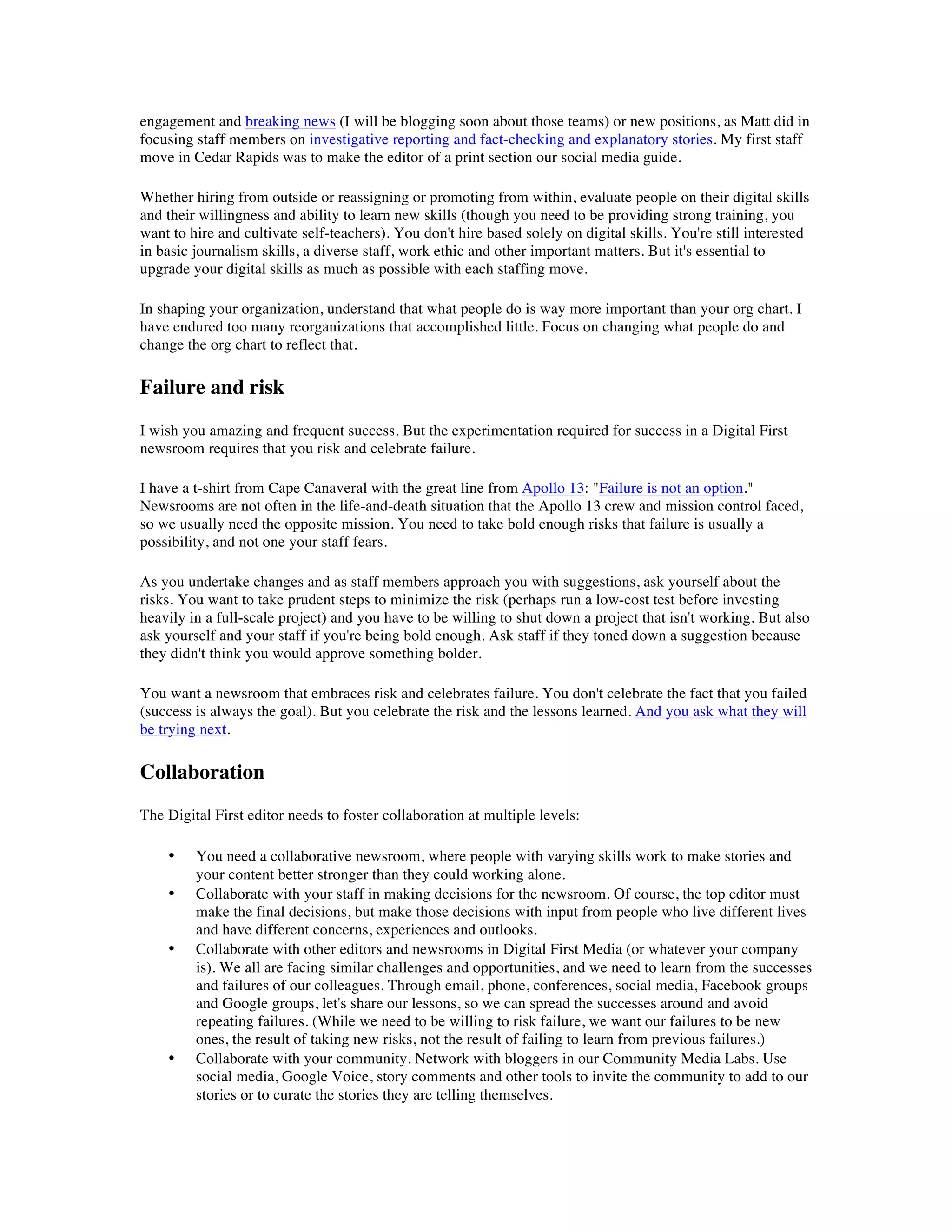engagement and breaking news (I will be blogging soon about those teams) or new positions, as Matt did in
focusing staff members on investigative reporting and fact-checking and explanatory stories. My first staff
move in Cedar Rapids was to make the editor of a print section our social media guide.

Whether hiring from outside or reassigning or promoting from within, evaluate people on their digital skills
and their willingness and ability to learn new skills (though you need to be providing strong training, you
want to hire and cultivate self-teachers). You don't hire based solely on digital skills. You're still interested
in basic journalism skills, a diverse staff, work ethic and other important matters. But it's essential to
upgrade your digital skills as much as possible with each staffing move.

In shaping your organization, understand that what people do is way more important than your org chart. I
have endured too many reorganizations that accomplished little. Focus on changing what people do and
change the org chart to reflect that.

Failure and risk
I wish you amazing and frequent success. But the experimentation required for success in a Digital First
newsroom requires that you risk and celebrate failure.

I have a t-shirt from Cape Canaveral with the great line from Apollo 13: "Failure is not an option."
Newsrooms are not often in the life-and-death situation that the Apollo 13 crew and mission control faced,
so we usually need the opposite mission. You need to take bold enough risks that failure is usually a
possibility, and not one your staff fears.

As you undertake changes and as staff members approach you with suggestions, ask yourself about the
risks. You want to take prudent steps to minimize the risk (perhaps run a low-cost test before investing
heavily in a full-scale project) and you have to be willing to shut down a project that isn't working. But also
ask yourself and your staff if you're being bold enough. Ask staff if they toned down a suggestion because
they didn't think you would approve something bolder.

You want a newsroom that embraces risk and celebrates failure. You don't celebrate the fact that you failed
(success is always the goal). But you celebrate the risk and the lessons learned. And you ask what they will
be trying next.

Collaboration
The Digital First editor needs to foster collaboration at multiple levels:

    •    You need a collaborative newsroom, where people with varying skills work to make stories and
         your content better stronger than they could working alone.
    •    Collaborate with your staff in making decisions for the newsroom. Of course, the top editor must
         make the final decisions, but make those decisions with input from people who live different lives
         and have different concerns, experiences and outlooks.
    •    Collaborate with other editors and newsrooms in Digital First Media (or whatever your company
         is). We all are facing similar challenges and opportunities, and we need to learn from the successes
         and failures of our colleagues. Through email, phone, conferences, social media, Facebook groups
         and Google groups, let's share our lessons, so we can spread the successes around and avoid
         repeating failures. (While we need to be willing to risk failure, we want our failures to be new
         ones, the result of taking new risks, not the result of failing to learn from previous failures.)
    •    Collaborate with your community. Network with bloggers in our Community Media Labs. Use
         social media, Google Voice, story comments and other tools to invite the community to add to our
         stories or to curate the stories they are telling themselves.
 
