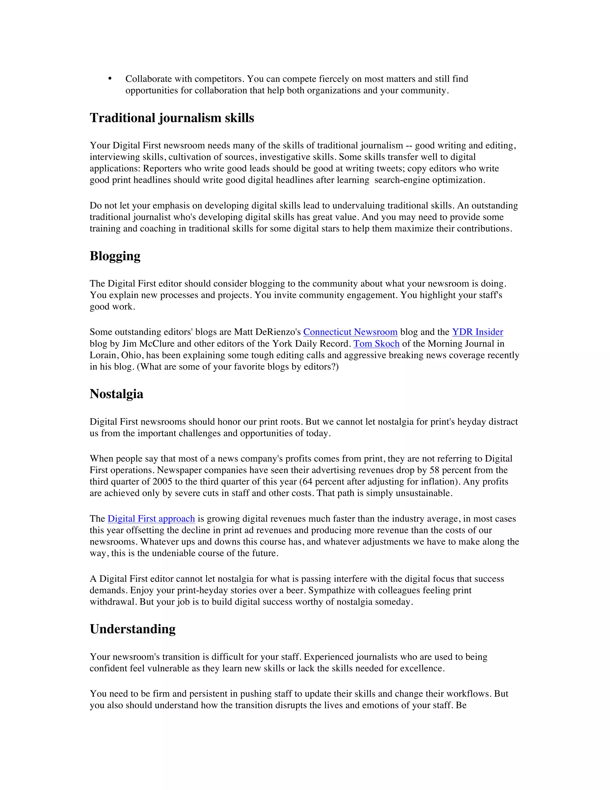 •    Collaborate with competitors. You can compete fiercely on most matters and still find
         opportunities for collaboration that help both organizations and your community.

Traditional journalism skills
Your Digital First newsroom needs many of the skills of traditional journalism -- good writing and editing,
interviewing skills, cultivation of sources, investigative skills. Some skills transfer well to digital
applications: Reporters who write good leads should be good at writing tweets; copy editors who write
good print headlines should write good digital headlines after learning search-engine optimization.

Do not let your emphasis on developing digital skills lead to undervaluing traditional skills. An outstanding
traditional journalist who's developing digital skills has great value. And you may need to provide some
training and coaching in traditional skills for some digital stars to help them maximize their contributions.

Blogging
The Digital First editor should consider blogging to the community about what your newsroom is doing.
You explain new processes and projects. You invite community engagement. You highlight your staff's
good work.

Some outstanding editors' blogs are Matt DeRienzo's Connecticut Newsroom blog and the YDR Insider
blog by Jim McClure and other editors of the York Daily Record. Tom Skoch of the Morning Journal in
Lorain, Ohio, has been explaining some tough editing calls and aggressive breaking news coverage recently
in his blog. (What are some of your favorite blogs by editors?)

Nostalgia
Digital First newsrooms should honor our print roots. But we cannot let nostalgia for print's heyday distract
us from the important challenges and opportunities of today.

When people say that most of a news company's profits comes from print, they are not referring to Digital
First operations. Newspaper companies have seen their advertising revenues drop by 58 percent from the
third quarter of 2005 to the third quarter of this year (64 percent after adjusting for inflation). Any profits
are achieved only by severe cuts in staff and other costs. That path is simply unsustainable.

The Digital First approach is growing digital revenues much faster than the industry average, in most cases
this year offsetting the decline in print ad revenues and producing more revenue than the costs of our
newsrooms. Whatever ups and downs this course has, and whatever adjustments we have to make along the
way, this is the undeniable course of the future.

A Digital First editor cannot let nostalgia for what is passing interfere with the digital focus that success
demands. Enjoy your print-heyday stories over a beer. Sympathize with colleagues feeling print
withdrawal. But your job is to build digital success worthy of nostalgia someday.

Understanding
Your newsroom's transition is difficult for your staff. Experienced journalists who are used to being
confident feel vulnerable as they learn new skills or lack the skills needed for excellence.

You need to be firm and persistent in pushing staff to update their skills and change their workflows. But
you also should understand how the transition disrupts the lives and emotions of your staff. Be
 