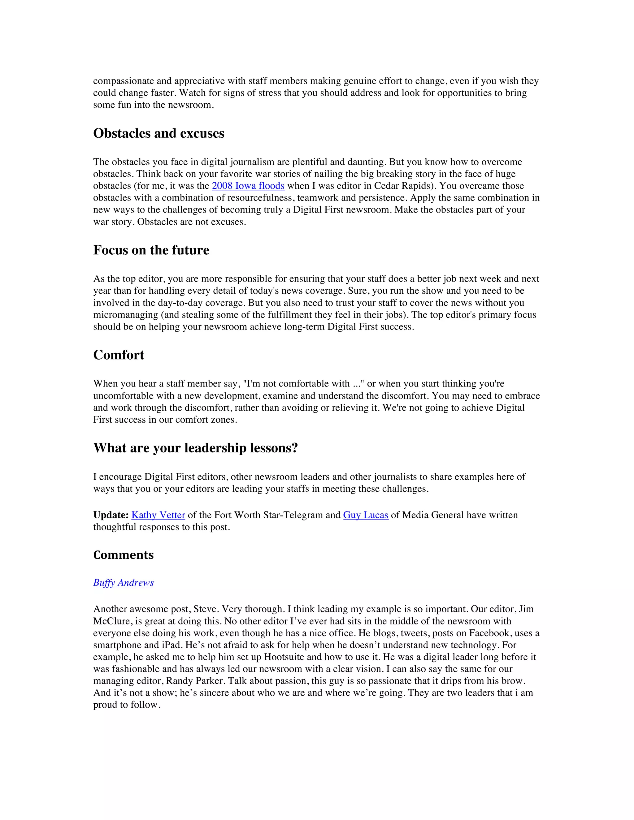 compassionate and appreciative with staff members making genuine effort to change, even if you wish they
could change faster. Watch for signs of stress that you should address and look for opportunities to bring
some fun into the newsroom.

Obstacles and excuses
The obstacles you face in digital journalism are plentiful and daunting. But you know how to overcome
obstacles. Think back on your favorite war stories of nailing the big breaking story in the face of huge
obstacles (for me, it was the 2008 Iowa floods when I was editor in Cedar Rapids). You overcame those
obstacles with a combination of resourcefulness, teamwork and persistence. Apply the same combination in
new ways to the challenges of becoming truly a Digital First newsroom. Make the obstacles part of your
war story. Obstacles are not excuses.

Focus on the future
As the top editor, you are more responsible for ensuring that your staff does a better job next week and next
year than for handling every detail of today's news coverage. Sure, you run the show and you need to be
involved in the day-to-day coverage. But you also need to trust your staff to cover the news without you
micromanaging (and stealing some of the fulfillment they feel in their jobs). The top editor's primary focus
should be on helping your newsroom achieve long-term Digital First success.

Comfort
When you hear a staff member say, "I'm not comfortable with ..." or when you start thinking you're
uncomfortable with a new development, examine and understand the discomfort. You may need to embrace
and work through the discomfort, rather than avoiding or relieving it. We're not going to achieve Digital
First success in our comfort zones.

What are your leadership lessons?
I encourage Digital First editors, other newsroom leaders and other journalists to share examples here of
ways that you or your editors are leading your staffs in meeting these challenges.

Update: Kathy Vetter of the Fort Worth Star-Telegram and Guy Lucas of Media General have written
thoughtful responses to this post.

Comments	
  
	
  
Buffy Andrews

Another awesome post, Steve. Very thorough. I think leading my example is so important. Our editor, Jim
McClure, is great at doing this. No other editor I’ve ever had sits in the middle of the newsroom with
everyone else doing his work, even though he has a nice office. He blogs, tweets, posts on Facebook, uses a
smartphone and iPad. He’s not afraid to ask for help when he doesn’t understand new technology. For
example, he asked me to help him set up Hootsuite and how to use it. He was a digital leader long before it
was fashionable and has always led our newsroom with a clear vision. I can also say the same for our
managing editor, Randy Parker. Talk about passion, this guy is so passionate that it drips from his brow.
And it’s not a show; he’s sincere about who we are and where we’re going. They are two leaders that i am
proud to follow.
 