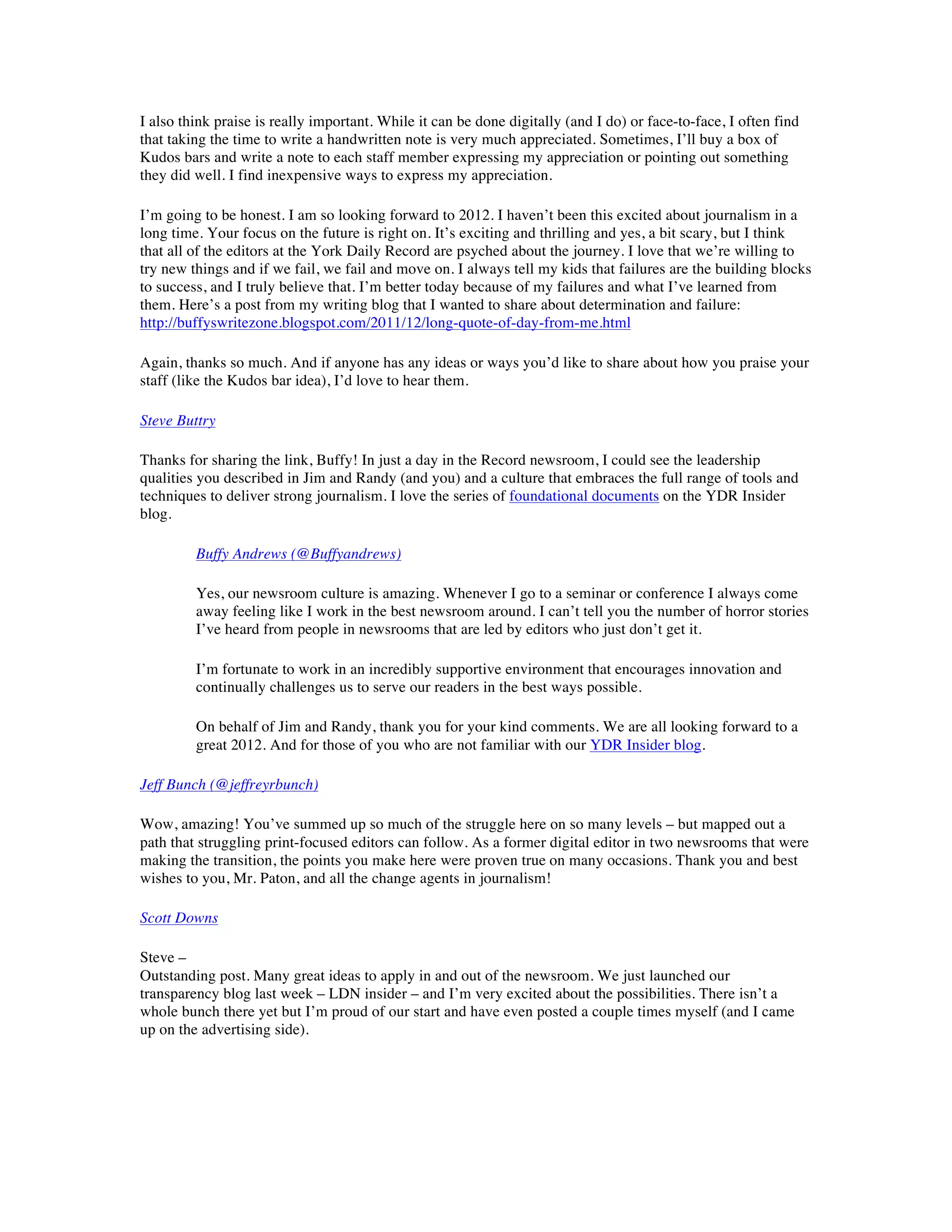 I also think praise is really important. While it can be done digitally (and I do) or face-to-face, I often find
that taking the time to write a handwritten note is very much appreciated. Sometimes, I’ll buy a box of
Kudos bars and write a note to each staff member expressing my appreciation or pointing out something
they did well. I find inexpensive ways to express my appreciation.

I’m going to be honest. I am so looking forward to 2012. I haven’t been this excited about journalism in a
long time. Your focus on the future is right on. It’s exciting and thrilling and yes, a bit scary, but I think
that all of the editors at the York Daily Record are psyched about the journey. I love that we’re willing to
try new things and if we fail, we fail and move on. I always tell my kids that failures are the building blocks
to success, and I truly believe that. I’m better today because of my failures and what I’ve learned from
them. Here’s a post from my writing blog that I wanted to share about determination and failure:
http://buffyswritezone.blogspot.com/2011/12/long-quote-of-day-from-me.html

Again, thanks so much. And if anyone has any ideas or ways you’d like to share about how you praise your
staff (like the Kudos bar idea), I’d love to hear them.

Steve Buttry

Thanks for sharing the link, Buffy! In just a day in the Record newsroom, I could see the leadership
qualities you described in Jim and Randy (and you) and a culture that embraces the full range of tools and
techniques to deliver strong journalism. I love the series of foundational documents on the YDR Insider
blog.

         Buffy Andrews (@Buffyandrews)

         Yes, our newsroom culture is amazing. Whenever I go to a seminar or conference I always come
         away feeling like I work in the best newsroom around. I can’t tell you the number of horror stories
         I’ve heard from people in newsrooms that are led by editors who just don’t get it.

         I’m fortunate to work in an incredibly supportive environment that encourages innovation and
         continually challenges us to serve our readers in the best ways possible.

         On behalf of Jim and Randy, thank you for your kind comments. We are all looking forward to a
         great 2012. And for those of you who are not familiar with our YDR Insider blog.

Jeff Bunch (@jeffreyrbunch)

Wow, amazing! You’ve summed up so much of the struggle here on so many levels – but mapped out a
path that struggling print-focused editors can follow. As a former digital editor in two newsrooms that were
making the transition, the points you make here were proven true on many occasions. Thank you and best
wishes to you, Mr. Paton, and all the change agents in journalism!

Scott Downs

Steve –
Outstanding post. Many great ideas to apply in and out of the newsroom. We just launched our
transparency blog last week – LDN insider – and I’m very excited about the possibilities. There isn’t a
whole bunch there yet but I’m proud of our start and have even posted a couple times myself (and I came
up on the advertising side).
 