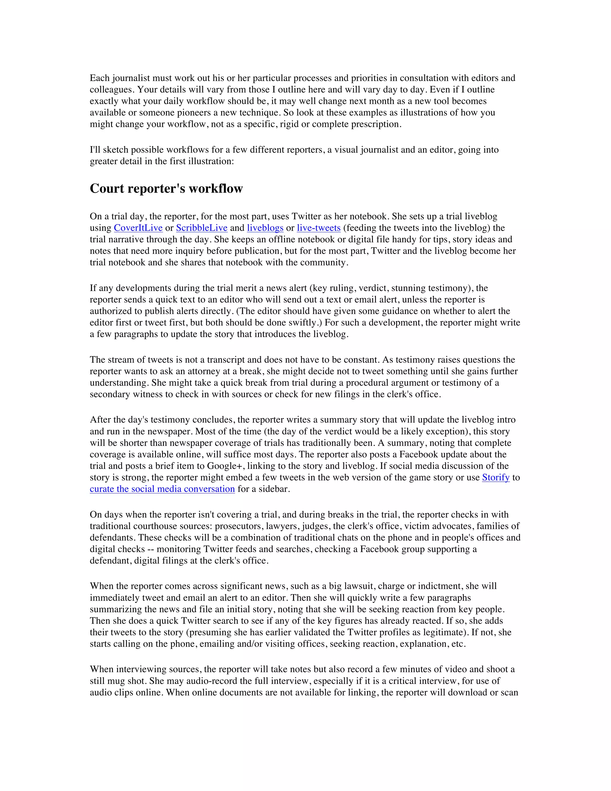 Each journalist must work out his or her particular processes and priorities in consultation with editors and
colleagues. Your details will vary from those I outline here and will vary day to day. Even if I outline
exactly what your daily workflow should be, it may well change next month as a new tool becomes
available or someone pioneers a new technique. So look at these examples as illustrations of how you
might change your workflow, not as a specific, rigid or complete prescription.

I'll sketch possible workflows for a few different reporters, a visual journalist and an editor, going into
greater detail in the first illustration:

Court reporter's workflow
On a trial day, the reporter, for the most part, uses Twitter as her notebook. She sets up a trial liveblog
using CoverItLive or ScribbleLive and liveblogs or live-tweets (feeding the tweets into the liveblog) the
trial narrative through the day. She keeps an offline notebook or digital file handy for tips, story ideas and
notes that need more inquiry before publication, but for the most part, Twitter and the liveblog become her
trial notebook and she shares that notebook with the community.

If any developments during the trial merit a news alert (key ruling, verdict, stunning testimony), the
reporter sends a quick text to an editor who will send out a text or email alert, unless the reporter is
authorized to publish alerts directly. (The editor should have given some guidance on whether to alert the
editor first or tweet first, but both should be done swiftly.) For such a development, the reporter might write
a few paragraphs to update the story that introduces the liveblog.

The stream of tweets is not a transcript and does not have to be constant. As testimony raises questions the
reporter wants to ask an attorney at a break, she might decide not to tweet something until she gains further
understanding. She might take a quick break from trial during a procedural argument or testimony of a
secondary witness to check in with sources or check for new filings in the clerk's office.

After the day's testimony concludes, the reporter writes a summary story that will update the liveblog intro
and run in the newspaper. Most of the time (the day of the verdict would be a likely exception), this story
will be shorter than newspaper coverage of trials has traditionally been. A summary, noting that complete
coverage is available online, will suffice most days. The reporter also posts a Facebook update about the
trial and posts a brief item to Google+, linking to the story and liveblog. If social media discussion of the
story is strong, the reporter might embed a few tweets in the web version of the game story or use Storify to
curate the social media conversation for a sidebar.

On days when the reporter isn't covering a trial, and during breaks in the trial, the reporter checks in with
traditional courthouse sources: prosecutors, lawyers, judges, the clerk's office, victim advocates, families of
defendants. These checks will be a combination of traditional chats on the phone and in people's offices and
digital checks -- monitoring Twitter feeds and searches, checking a Facebook group supporting a
defendant, digital filings at the clerk's office.

When the reporter comes across significant news, such as a big lawsuit, charge or indictment, she will
immediately tweet and email an alert to an editor. Then she will quickly write a few paragraphs
summarizing the news and file an initial story, noting that she will be seeking reaction from key people.
Then she does a quick Twitter search to see if any of the key figures has already reacted. If so, she adds
their tweets to the story (presuming she has earlier validated the Twitter profiles as legitimate). If not, she
starts calling on the phone, emailing and/or visiting offices, seeking reaction, explanation, etc.

When interviewing sources, the reporter will take notes but also record a few minutes of video and shoot a
still mug shot. She may audio-record the full interview, especially if it is a critical interview, for use of
audio clips online. When online documents are not available for linking, the reporter will download or scan
 