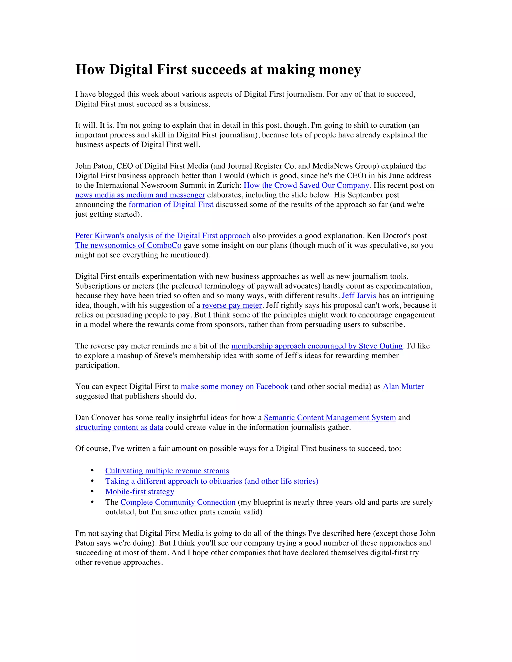 How Digital First succeeds at making money
I have blogged this week about various aspects of Digital First journalism. For any of that to succeed,
Digital First must succeed as a business.

It will. It is. I'm not going to explain that in detail in this post, though. I'm going to shift to curation (an
important process and skill in Digital First journalism), because lots of people have already explained the
business aspects of Digital First well.

John Paton, CEO of Digital First Media (and Journal Register Co. and MediaNews Group) explained the
Digital First business approach better than I would (which is good, since he's the CEO) in his June address
to the International Newsroom Summit in Zurich: How the Crowd Saved Our Company. His recent post on
news media as medium and messenger elaborates, including the slide below. His September post
announcing the formation of Digital First discussed some of the results of the approach so far (and we're
just getting started).

Peter Kirwan's analysis of the Digital First approach also provides a good explanation. Ken Doctor's post
The newsonomics of ComboCo gave some insight on our plans (though much of it was speculative, so you
might not see everything he mentioned).

Digital First entails experimentation with new business approaches as well as new journalism tools.
Subscriptions or meters (the preferred terminology of paywall advocates) hardly count as experimentation,
because they have been tried so often and so many ways, with different results. Jeff Jarvis has an intriguing
idea, though, with his suggestion of a reverse pay meter. Jeff rightly says his proposal can't work, because it
relies on persuading people to pay. But I think some of the principles might work to encourage engagement
in a model where the rewards come from sponsors, rather than from persuading users to subscribe.

The reverse pay meter reminds me a bit of the membership approach encouraged by Steve Outing. I'd like
to explore a mashup of Steve's membership idea with some of Jeff's ideas for rewarding member
participation.

You can expect Digital First to make some money on Facebook (and other social media) as Alan Mutter
suggested that publishers should do.

Dan Conover has some really insightful ideas for how a Semantic Content Management System and
structuring content as data could create value in the information journalists gather.

Of course, I've written a fair amount on possible ways for a Digital First business to succeed, too:

    •    Cultivating multiple revenue streams
    •    Taking a different approach to obituaries (and other life stories)
    •    Mobile-first strategy
    •    The Complete Community Connection (my blueprint is nearly three years old and parts are surely
         outdated, but I'm sure other parts remain valid)

I'm not saying that Digital First Media is going to do all of the things I've described here (except those John
Paton says we're doing). But I think you'll see our company trying a good number of these approaches and
succeeding at most of them. And I hope other companies that have declared themselves digital-first try
other revenue approaches.
 
