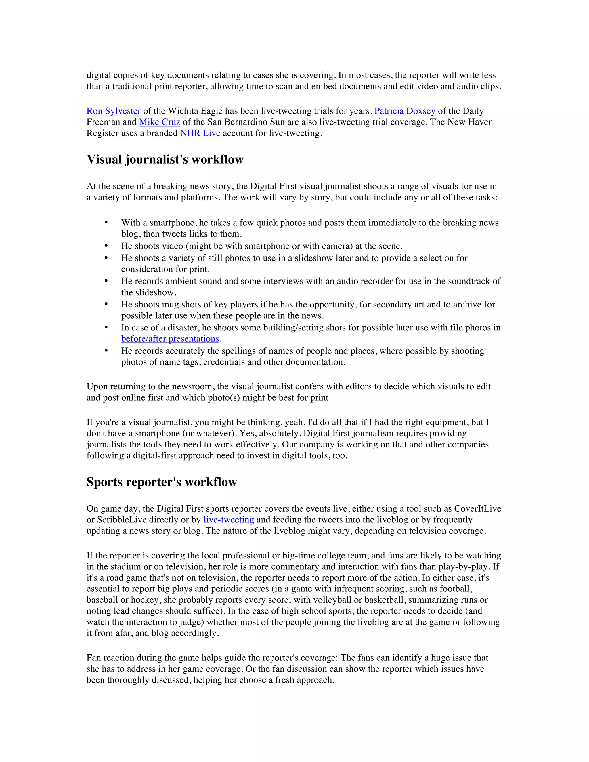 digital copies of key documents relating to cases she is covering. In most cases, the reporter will write less
than a traditional print reporter, allowing time to scan and embed documents and edit video and audio clips.

Ron Sylvester of the Wichita Eagle has been live-tweeting trials for years. Patricia Doxsey of the Daily
Freeman and Mike Cruz of the San Bernardino Sun are also live-tweeting trial coverage. The New Haven
Register uses a branded NHR Live account for live-tweeting.

Visual journalist's workflow
At the scene of a breaking news story, the Digital First visual journalist shoots a range of visuals for use in
a variety of formats and platforms. The work will vary by story, but could include any or all of these tasks:

    •    With a smartphone, he takes a few quick photos and posts them immediately to the breaking news
         blog, then tweets links to them.
    •    He shoots video (might be with smartphone or with camera) at the scene.
    •    He shoots a variety of still photos to use in a slideshow later and to provide a selection for
         consideration for print.
    •    He records ambient sound and some interviews with an audio recorder for use in the soundtrack of
         the slideshow.
    •    He shoots mug shots of key players if he has the opportunity, for secondary art and to archive for
         possible later use when these people are in the news.
    •    In case of a disaster, he shoots some building/setting shots for possible later use with file photos in
         before/after presentations.
    •    He records accurately the spellings of names of people and places, where possible by shooting
         photos of name tags, credentials and other documentation.

Upon returning to the newsroom, the visual journalist confers with editors to decide which visuals to edit
and post online first and which photo(s) might be best for print.

If you're a visual journalist, you might be thinking, yeah, I'd do all that if I had the right equipment, but I
don't have a smartphone (or whatever). Yes, absolutely, Digital First journalism requires providing
journalists the tools they need to work effectively. Our company is working on that and other companies
following a digital-first approach need to invest in digital tools, too.

Sports reporter's workflow
On game day, the Digital First sports reporter covers the events live, either using a tool such as CoverItLive
or ScribbleLive directly or by live-tweeting and feeding the tweets into the liveblog or by frequently
updating a news story or blog. The nature of the liveblog might vary, depending on television coverage.

If the reporter is covering the local professional or big-time college team, and fans are likely to be watching
in the stadium or on television, her role is more commentary and interaction with fans than play-by-play. If
it's a road game that's not on television, the reporter needs to report more of the action. In either case, it's
essential to report big plays and periodic scores (in a game with infrequent scoring, such as football,
baseball or hockey, she probably reports every score; with volleyball or basketball, summarizing runs or
noting lead changes should suffice). In the case of high school sports, the reporter needs to decide (and
watch the interaction to judge) whether most of the people joining the liveblog are at the game or following
it from afar, and blog accordingly.

Fan reaction during the game helps guide the reporter's coverage: The fans can identify a huge issue that
she has to address in her game coverage. Or the fan discussion can show the reporter which issues have
been thoroughly discussed, helping her choose a fresh approach.
 