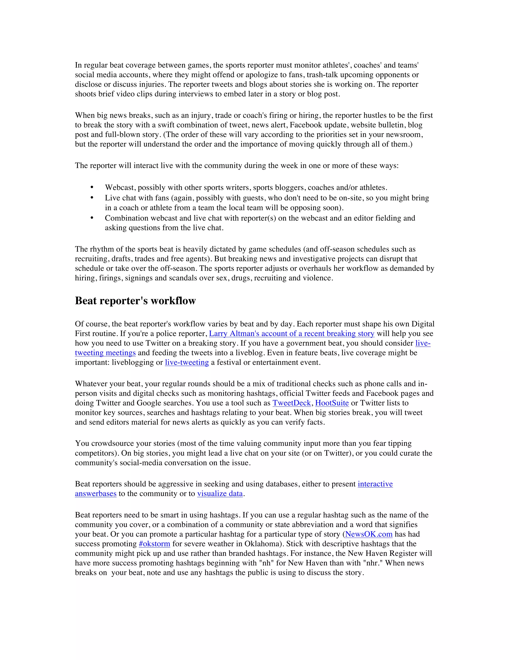 In regular beat coverage between games, the sports reporter must monitor athletes', coaches' and teams'
social media accounts, where they might offend or apologize to fans, trash-talk upcoming opponents or
disclose or discuss injuries. The reporter tweets and blogs about stories she is working on. The reporter
shoots brief video clips during interviews to embed later in a story or blog post.

When big news breaks, such as an injury, trade or coach's firing or hiring, the reporter hustles to be the first
to break the story with a swift combination of tweet, news alert, Facebook update, website bulletin, blog
post and full-blown story. (The order of these will vary according to the priorities set in your newsroom,
but the reporter will understand the order and the importance of moving quickly through all of them.)

The reporter will interact live with the community during the week in one or more of these ways:

    •    Webcast, possibly with other sports writers, sports bloggers, coaches and/or athletes.
    •    Live chat with fans (again, possibly with guests, who don't need to be on-site, so you might bring
         in a coach or athlete from a team the local team will be opposing soon).
    •    Combination webcast and live chat with reporter(s) on the webcast and an editor fielding and
         asking questions from the live chat.

The rhythm of the sports beat is heavily dictated by game schedules (and off-season schedules such as
recruiting, drafts, trades and free agents). But breaking news and investigative projects can disrupt that
schedule or take over the off-season. The sports reporter adjusts or overhauls her workflow as demanded by
hiring, firings, signings and scandals over sex, drugs, recruiting and violence.

Beat reporter's workflow
Of course, the beat reporter's workflow varies by beat and by day. Each reporter must shape his own Digital
First routine. If you're a police reporter, Larry Altman's account of a recent breaking story will help you see
how you need to use Twitter on a breaking story. If you have a government beat, you should consider live-
tweeting meetings and feeding the tweets into a liveblog. Even in feature beats, live coverage might be
important: liveblogging or live-tweeting a festival or entertainment event.

Whatever your beat, your regular rounds should be a mix of traditional checks such as phone calls and in-
person visits and digital checks such as monitoring hashtags, official Twitter feeds and Facebook pages and
doing Twitter and Google searches. You use a tool such as TweetDeck, HootSuite or Twitter lists to
monitor key sources, searches and hashtags relating to your beat. When big stories break, you will tweet
and send editors material for news alerts as quickly as you can verify facts.

You crowdsource your stories (most of the time valuing community input more than you fear tipping
competitors). On big stories, you might lead a live chat on your site (or on Twitter), or you could curate the
community's social-media conversation on the issue.

Beat reporters should be aggressive in seeking and using databases, either to present interactive
answerbases to the community or to visualize data.

Beat reporters need to be smart in using hashtags. If you can use a regular hashtag such as the name of the
community you cover, or a combination of a community or state abbreviation and a word that signifies
your beat. Or you can promote a particular hashtag for a particular type of story (NewsOK.com has had
success promoting #okstorm for severe weather in Oklahoma). Stick with descriptive hashtags that the
community might pick up and use rather than branded hashtags. For instance, the New Haven Register will
have more success promoting hashtags beginning with "nh" for New Haven than with "nhr." When news
breaks on your beat, note and use any hashtags the public is using to discuss the story.
 
