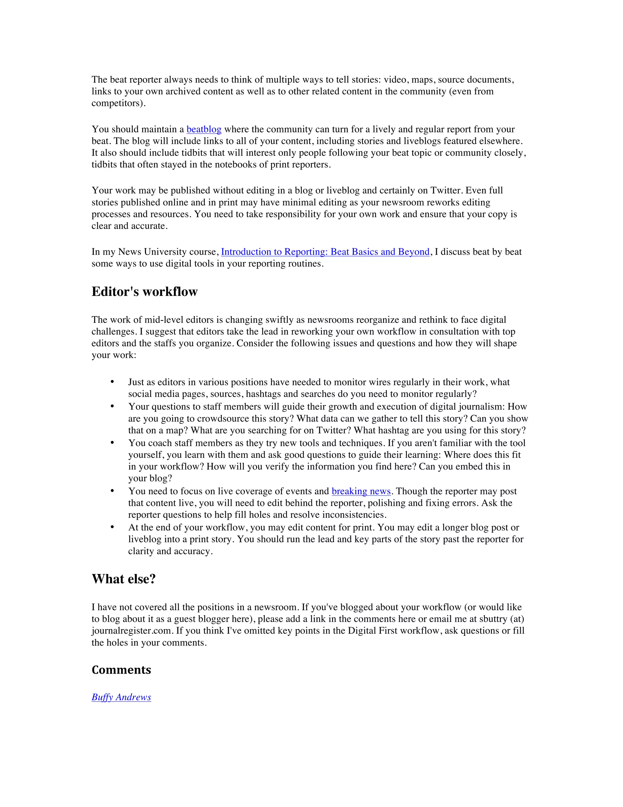 The beat reporter always needs to think of multiple ways to tell stories: video, maps, source documents,
links to your own archived content as well as to other related content in the community (even from
competitors).

You should maintain a beatblog where the community can turn for a lively and regular report from your
beat. The blog will include links to all of your content, including stories and liveblogs featured elsewhere.
It also should include tidbits that will interest only people following your beat topic or community closely,
tidbits that often stayed in the notebooks of print reporters.

Your work may be published without editing in a blog or liveblog and certainly on Twitter. Even full
stories published online and in print may have minimal editing as your newsroom reworks editing
processes and resources. You need to take responsibility for your own work and ensure that your copy is
clear and accurate.

In my News University course, Introduction to Reporting: Beat Basics and Beyond, I discuss beat by beat
some ways to use digital tools in your reporting routines.

Editor's workflow
The work of mid-level editors is changing swiftly as newsrooms reorganize and rethink to face digital
challenges. I suggest that editors take the lead in reworking your own workflow in consultation with top
editors and the staffs you organize. Consider the following issues and questions and how they will shape
your work:

    •    Just as editors in various positions have needed to monitor wires regularly in their work, what
         social media pages, sources, hashtags and searches do you need to monitor regularly?
    •    Your questions to staff members will guide their growth and execution of digital journalism: How
         are you going to crowdsource this story? What data can we gather to tell this story? Can you show
         that on a map? What are you searching for on Twitter? What hashtag are you using for this story?
    •    You coach staff members as they try new tools and techniques. If you aren't familiar with the tool
         yourself, you learn with them and ask good questions to guide their learning: Where does this fit
         in your workflow? How will you verify the information you find here? Can you embed this in
         your blog?
    •    You need to focus on live coverage of events and breaking news. Though the reporter may post
         that content live, you will need to edit behind the reporter, polishing and fixing errors. Ask the
         reporter questions to help fill holes and resolve inconsistencies.
    •    At the end of your workflow, you may edit content for print. You may edit a longer blog post or
         liveblog into a print story. You should run the lead and key parts of the story past the reporter for
         clarity and accuracy.

What else?
I have not covered all the positions in a newsroom. If you've blogged about your workflow (or would like
to blog about it as a guest blogger here), please add a link in the comments here or email me at sbuttry (at)
journalregister.com. If you think I've omitted key points in the Digital First workflow, ask questions or fill
the holes in your comments.

Comments	
  
	
  
Buffy Andrews
 