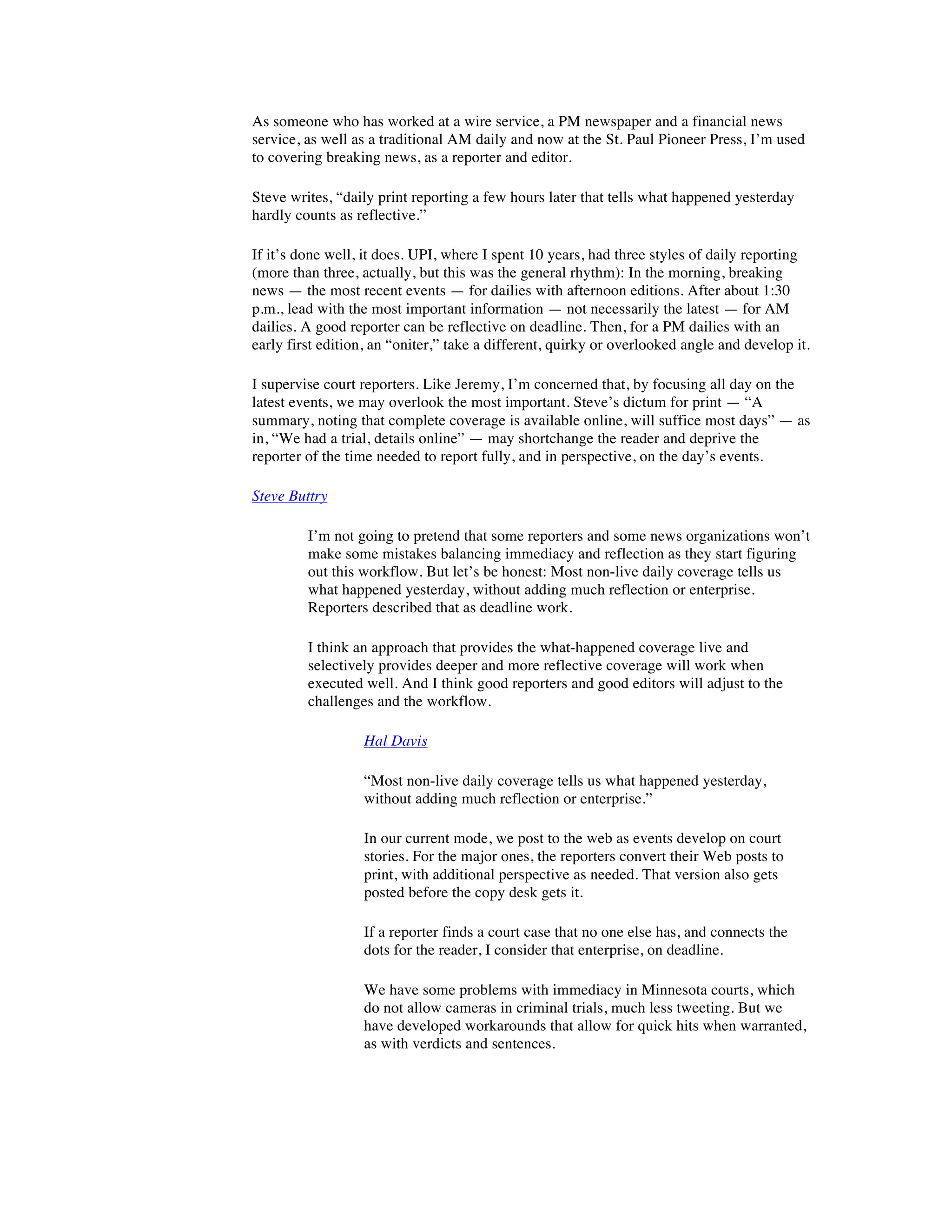 As someone who has worked at a wire service, a PM newspaper and a financial news
service, as well as a traditional AM daily and now at the St. Paul Pioneer Press, I’m used
to covering breaking news, as a reporter and editor.

Steve writes, “daily print reporting a few hours later that tells what happened yesterday
hardly counts as reflective.”

If it’s done well, it does. UPI, where I spent 10 years, had three styles of daily reporting
(more than three, actually, but this was the general rhythm): In the morning, breaking
news — the most recent events — for dailies with afternoon editions. After about 1:30
p.m., lead with the most important information — not necessarily the latest — for AM
dailies. A good reporter can be reflective on deadline. Then, for a PM dailies with an
early first edition, an “oniter,” take a different, quirky or overlooked angle and develop it.

I supervise court reporters. Like Jeremy, I’m concerned that, by focusing all day on the
latest events, we may overlook the most important. Steve’s dictum for print — “A
summary, noting that complete coverage is available online, will suffice most days” — as
in, “We had a trial, details online” — may shortchange the reader and deprive the
reporter of the time needed to report fully, and in perspective, on the day’s events.

Steve Buttry

         I’m not going to pretend that some reporters and some news organizations won’t
         make some mistakes balancing immediacy and reflection as they start figuring
         out this workflow. But let’s be honest: Most non-live daily coverage tells us
         what happened yesterday, without adding much reflection or enterprise.
         Reporters described that as deadline work.

         I think an approach that provides the what-happened coverage live and
         selectively provides deeper and more reflective coverage will work when
         executed well. And I think good reporters and good editors will adjust to the
         challenges and the workflow.

                  Hal Davis

                  “Most non-live daily coverage tells us what happened yesterday,
                  without adding much reflection or enterprise.”

                  In our current mode, we post to the web as events develop on court
                  stories. For the major ones, the reporters convert their Web posts to
                  print, with additional perspective as needed. That version also gets
                  posted before the copy desk gets it.

                  If a reporter finds a court case that no one else has, and connects the
                  dots for the reader, I consider that enterprise, on deadline.

                  We have some problems with immediacy in Minnesota courts, which
                  do not allow cameras in criminal trials, much less tweeting. But we
                  have developed workarounds that allow for quick hits when warranted,
                  as with verdicts and sentences.
 