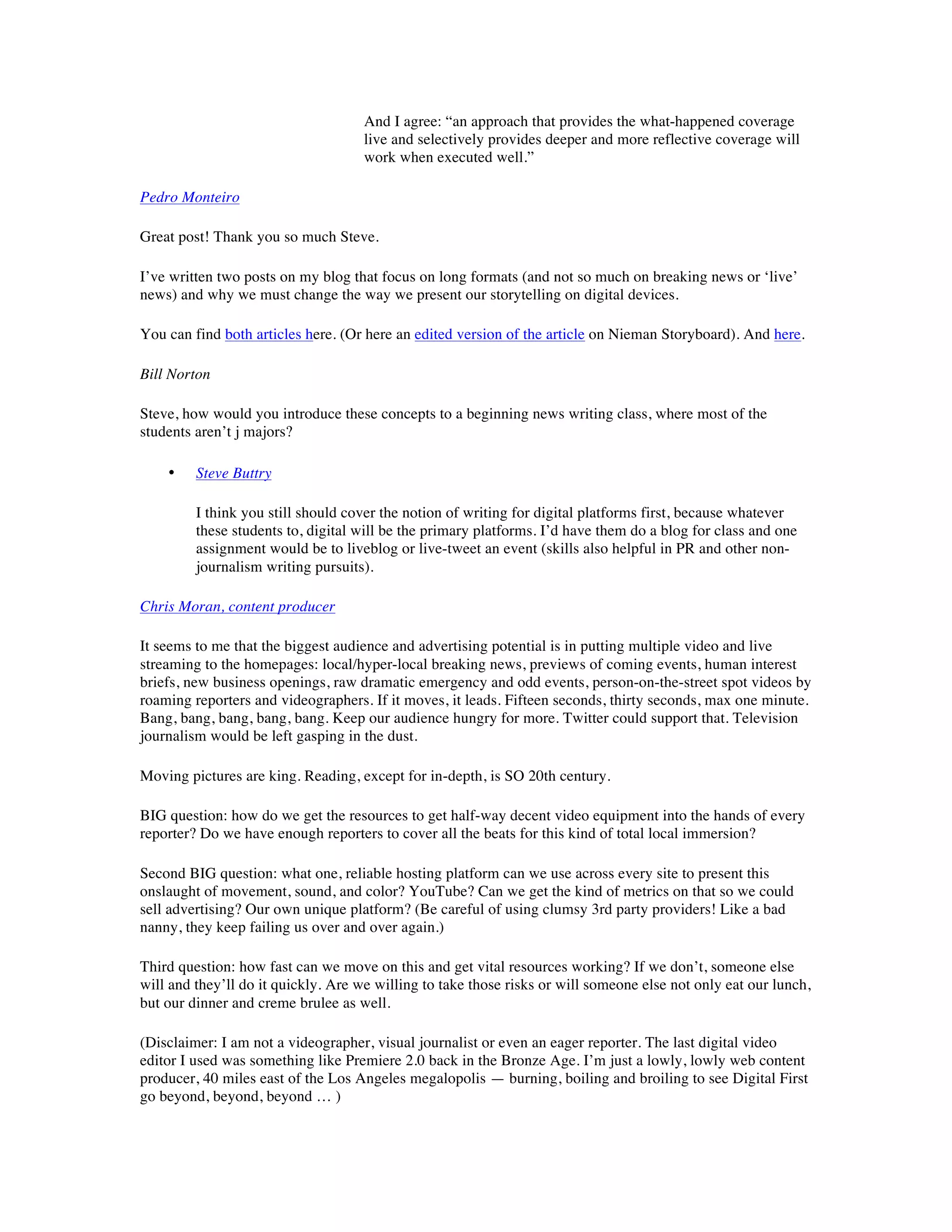 And I agree: “an approach that provides the what-happened coverage
                                     live and selectively provides deeper and more reflective coverage will
                                     work when executed well.”

Pedro Monteiro

Great post! Thank you so much Steve.

I’ve written two posts on my blog that focus on long formats (and not so much on breaking news or ‘live’
news) and why we must change the way we present our storytelling on digital devices.

You can find both articles here. (Or here an edited version of the article on Nieman Storyboard). And here.

Bill Norton

Steve, how would you introduce these concepts to a beginning news writing class, where most of the
students aren’t j majors?

    •    Steve Buttry

         I think you still should cover the notion of writing for digital platforms first, because whatever
         these students to, digital will be the primary platforms. I’d have them do a blog for class and one
         assignment would be to liveblog or live-tweet an event (skills also helpful in PR and other non-
         journalism writing pursuits).

Chris Moran, content producer

It seems to me that the biggest audience and advertising potential is in putting multiple video and live
streaming to the homepages: local/hyper-local breaking news, previews of coming events, human interest
briefs, new business openings, raw dramatic emergency and odd events, person-on-the-street spot videos by
roaming reporters and videographers. If it moves, it leads. Fifteen seconds, thirty seconds, max one minute.
Bang, bang, bang, bang, bang. Keep our audience hungry for more. Twitter could support that. Television
journalism would be left gasping in the dust.

Moving pictures are king. Reading, except for in-depth, is SO 20th century.

BIG question: how do we get the resources to get half-way decent video equipment into the hands of every
reporter? Do we have enough reporters to cover all the beats for this kind of total local immersion?

Second BIG question: what one, reliable hosting platform can we use across every site to present this
onslaught of movement, sound, and color? YouTube? Can we get the kind of metrics on that so we could
sell advertising? Our own unique platform? (Be careful of using clumsy 3rd party providers! Like a bad
nanny, they keep failing us over and over again.)

Third question: how fast can we move on this and get vital resources working? If we don’t, someone else
will and they’ll do it quickly. Are we willing to take those risks or will someone else not only eat our lunch,
but our dinner and creme brulee as well.

(Disclaimer: I am not a videographer, visual journalist or even an eager reporter. The last digital video
editor I used was something like Premiere 2.0 back in the Bronze Age. I’m just a lowly, lowly web content
producer, 40 miles east of the Los Angeles megalopolis — burning, boiling and broiling to see Digital First
go beyond, beyond, beyond … )
 