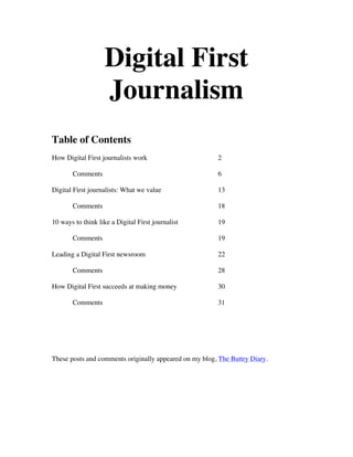 Digital First
                    Journalism
Table of Contents
How Digital First journalists work                      2

       Comments                                         6

Digital First journalists: What we value                13

       Comments                                         18

10 ways to think like a Digital First journalist        19

       Comments                                         19

Leading a Digital First newsroom                        22

       Comments                                         28

How Digital First succeeds at making money              30

       Comments                                         31




These posts and comments originally appeared on my blog, The Buttry Diary.
 