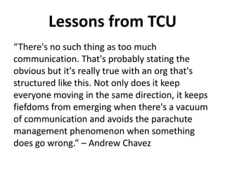 Lessons from TCU
“There's no such thing as too much
communication. That's probably stating the
obvious but it's really true with an org that's
structured like this. Not only does it keep
everyone moving in the same direction, it keeps
fiefdoms from emerging when there's a vacuum
of communication and avoids the parachute
management phenomenon when something
does go wrong.” – Andrew Chavez
 