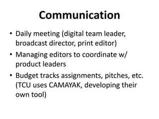 Communication
• Daily meeting (digital team leader,
broadcast director, print editor)
• Managing editors to coordinate w/
product leaders
• Budget tracks assignments, pitches, etc.
(TCU uses CAMAYAK, developing their
own tool)
 