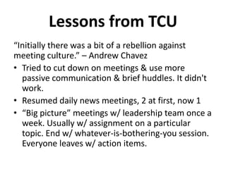 “Initially there was a bit of a rebellion against
meeting culture.” – Andrew Chavez
• Tried to cut down on meetings & use more
passive communication & brief huddles. It didn't
work.
• Resumed daily news meetings, 2 at first, now 1
• “Big picture” meetings w/ leadership team once a
week. Usually w/ assignment on a particular
topic. End w/ whatever-is-bothering-you session.
Everyone leaves w/ action items.
Lessons from TCU
 