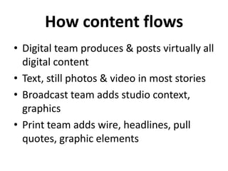 How content flows
• Digital team produces & posts virtually all
digital content
• Text, still photos & video in most stories
• Broadcast team adds studio context,
graphics
• Print team adds wire, headlines, pull
quotes, graphic elements
 