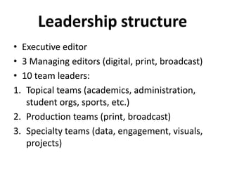 Leadership structure
• Executive editor
• 3 Managing editors (digital, print, broadcast)
• 10 team leaders:
1. Topical teams (academics, administration,
student orgs, sports, etc.)
2. Production teams (print, broadcast)
3. Specialty teams (data, engagement, visuals,
projects)
 