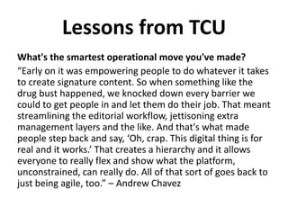 What's the smartest operational move you've made?
“Early on it was empowering people to do whatever it takes
to create signature content. So when something like the
drug bust happened, we knocked down every barrier we
could to get people in and let them do their job. That meant
streamlining the editorial workflow, jettisoning extra
management layers and the like. And that's what made
people step back and say, ‘Oh, crap. This digital thing is for
real and it works.’ That creates a hierarchy and it allows
everyone to really flex and show what the platform,
unconstrained, can really do. All of that sort of goes back to
just being agile, too.” – Andrew Chavez
Lessons from TCU
 