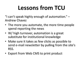 “I can't speak highly enough of automation.” –
Andrew Chavez
• The more you automate, the more time people
spend reporting the news
• W/ high turnover, automation is a great
substitute for institutional knowledge
• Make sure it takes as few clicks as possible to
send e-mail newsletter by pulling from the site's
RSS.
• Export from Web CMS to print product
Lessons from TCU
 