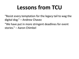 “Resist every temptation for the legacy tail to wag the
digital dog.” – Andrew Chavez
“We have put in more stringent deadlines for event
stories.” – Aaron Chimbel
Lessons from TCU
 