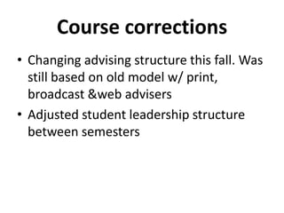Course corrections
• Changing advising structure this fall. Was
still based on old model w/ print,
broadcast &web advisers
• Adjusted student leadership structure
between semesters
 
