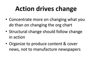 Action drives change
• Concentrate more on changing what you
do than on changing the org chart
• Structural change should follow change
in action
• Organize to produce content & cover
news, not to manufacture newspapers
 