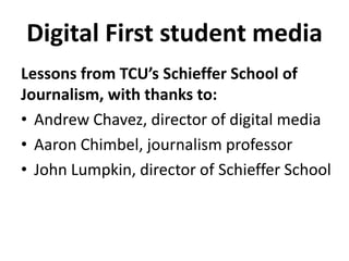 Digital First student media
Lessons from TCU’s Schieffer School of
Journalism, with thanks to:
• Andrew Chavez, director of digital media
• Aaron Chimbel, journalism professor
• John Lumpkin, director of Schieffer School
 