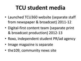 TCU student media
• Launched TCU360 website (separate staff
from newspaper & broadcast) 2011-12
• Digital-first content team (separate print
& broadcast production) 2012-13
• Roxo, independent student PR/ad agency
• Image magazine is separate
• the109, community news site
 