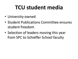 TCU student media
• University-owned
• Student Publications Committee ensures
student freedom
• Selection of leaders moving this year
from SPC to Schieffer School faculty
 