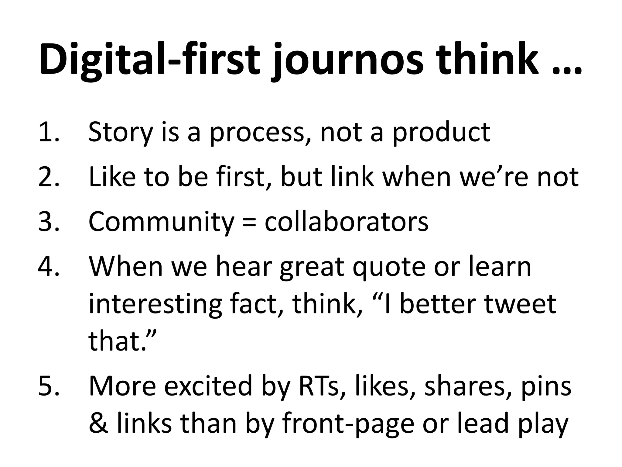 Digital-first journos think …
1. Story is a process, not a product
2. Like to be first, but link when we’re not
3. Community = collaborators
4. When we hear great quote or learn
interesting fact, think, “I better tweet
that.”
5. More excited by RTs, likes, shares, pins
& links than by front-page or lead play
 