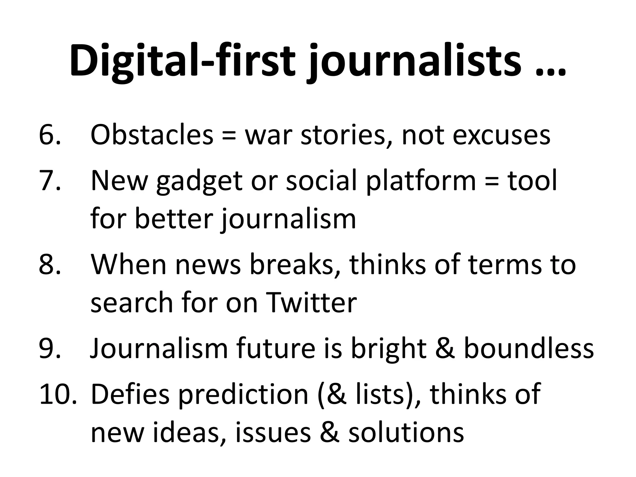 Digital-first journalists …
6. Obstacles = war stories, not excuses
7. New gadget or social platform = tool
for better journalism
8. When news breaks, thinks of terms to
search for on Twitter
9. Journalism future is bright & boundless
10. Defies prediction (& lists), thinks of
new ideas, issues & solutions
 