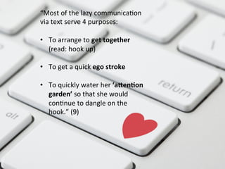 “Most	
  of	
  the	
  lazy	
  communicaFon	
  
via	
  text	
  serve	
  4	
  purposes:	
  
	
  
•  To	
  arrange	
  to	
  get	
  together	
  
(read:	
  hook	
  up)	
  
•  To	
  get	
  a	
  quick	
  ego	
  stroke	
  
	
  
•  To	
  quickly	
  water	
  her	
  ‘aQen#on	
  
garden’	
  so	
  that	
  she	
  would	
  
conFnue	
  to	
  dangle	
  on	
  the	
  
hook.”	
  (9)	
  
 