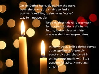 Online	
  DaFng	
  has	
  evolved	
  from	
  the	
  users	
  
being	
  those	
  who	
  are	
  unable	
  to	
  ﬁnd	
  a	
  
partner	
  in	
  real	
  life,	
  to	
  simply	
  an	
  “easier”	
  
way	
  to	
  meet	
  people	
  	
  
In	
  many	
  ways,	
  online	
  daFng	
  serves	
  
as	
  an	
  ego	
  boost	
  for	
  people,	
  
constantly	
  being	
  showered	
  in	
  
online	
  compliments	
  with	
  liKle	
  
concern	
  for	
  actually	
  meeFng	
  
anyone	
  
Not	
  only	
  does	
  this	
  raise	
  a	
  concern	
  
for	
  our	
  socializaFon	
  skills	
  in	
  the	
  
future,	
  it	
  also	
  raises	
  a	
  safety	
  
concern	
  about	
  online	
  predators	
  	
  
 