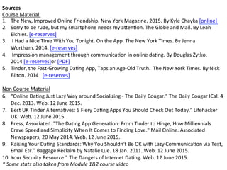 Sources	
  
Course	
  Material:	
  
1.  The	
  New,	
  Improved	
  Online	
  Friendship.	
  New	
  York	
  Magazine.	
  2015.	
  By	
  Kyle	
  Chayka	
  [online]	
  	
  
2.  Sorry	
  to	
  be	
  rude,	
  but	
  my	
  smartphone	
  needs	
  my	
  aKenFon.	
  The	
  Globe	
  and	
  Mail.	
  By	
  Leah	
  
Eichler.	
  [e-­‐reserves]	
  
3.  	
  I	
  Had	
  a	
  Nice	
  Time	
  With	
  You	
  Tonight.	
  On	
  the	
  App.	
  The	
  New	
  York	
  Times.	
  By	
  Jenna	
  
Wortham.	
  2014.	
  [e-­‐reserves]	
  
4.  	
  Impression	
  management	
  through	
  communicaFon	
  in	
  online	
  daFng.	
  By	
  Douglas	
  Zytko.	
  
2014	
  [e-­‐reserves]or	
  [PDF]	
  
5.  Tinder,	
  the	
  Fast-­‐Growing	
  DaFng	
  App,	
  Taps	
  an	
  Age-­‐Old	
  Truth.	
  	
  The	
  New	
  York	
  Times.	
  By	
  Nick	
  
Bilton.	
  2014	
  	
  	
  [e-­‐reserves]	
  
	
  
Non	
  Course	
  Material	
  
6.  “Online	
  DaFng	
  Just	
  Lazy	
  Way	
  around	
  Socializing	
  -­‐	
  The	
  Daily	
  Cougar."	
  The	
  Daily	
  Cougar	
  ICal.	
  4	
  
Dec.	
  2013.	
  Web.	
  12	
  June	
  2015.	
  	
  
7.  Best	
  UK	
  Tinder	
  AlternaFves:	
  5	
  Fiery	
  DaFng	
  Apps	
  You	
  Should	
  Check	
  Out	
  Today."	
  Lifehacker	
  
UK.	
  Web.	
  12	
  June	
  2015.	
  	
  
8.  Press,	
  Associated.	
  "The	
  DaFng	
  App	
  GeneraFon:	
  From	
  Tinder	
  to	
  Hinge,	
  How	
  Milliennials	
  
Crave	
  Speed	
  and	
  Simplicity	
  When	
  It	
  Comes	
  to	
  Finding	
  Love."	
  Mail	
  Online.	
  Associated	
  
Newspapers,	
  20	
  May	
  2014.	
  Web.	
  12	
  June	
  2015.	
  	
  
9.  Raising	
  Your	
  DaFng	
  Standards:	
  Why	
  You	
  Shouldn't	
  Be	
  OK	
  with	
  Lazy	
  CommunicaFon	
  via	
  Text,	
  
Email	
  Etc."	
  Baggage	
  Reclaim	
  by	
  Natalie	
  Lue.	
  18	
  Jan.	
  2011.	
  Web.	
  12	
  June	
  2015.	
  	
  
10. Your	
  Security	
  Resource."	
  The	
  Dangers	
  of	
  Internet	
  DaFng.	
  Web.	
  12	
  June	
  2015.	
  	
  
*	
  Some	
  stats	
  also	
  taken	
  from	
  Module	
  1&2	
  course	
  video	
  	
  
 
