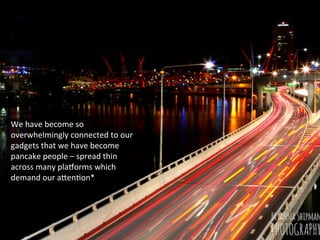 We	
  have	
  become	
  so	
  
overwhelmingly	
  connected	
  to	
  our	
  
gadgets	
  that	
  we	
  have	
  become	
  
pancake	
  people	
  –	
  spread	
  thin	
  
across	
  many	
  plaJorms	
  which	
  
demand	
  our	
  aKenFon*	
  
 