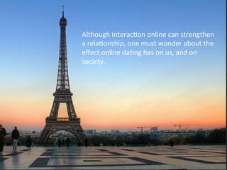 Although	
  interacFon	
  online	
  can	
  strengthen	
  
a	
  relaFonship,	
  one	
  must	
  wonder	
  about	
  the	
  
eﬀect	
  online	
  daFng	
  has	
  on	
  us,	
  and	
  on	
  
society.	
  
 