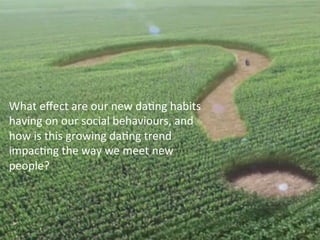What	
  eﬀect	
  are	
  our	
  new	
  daFng	
  habits	
  
having	
  on	
  our	
  social	
  behaviours,	
  and	
  
how	
  is	
  this	
  growing	
  daFng	
  trend	
  
impacFng	
  the	
  way	
  we	
  meet	
  new	
  
people?	
  
	
  
 