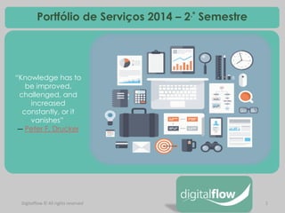 1 
Digitalflow © All rights reserved 
Portfólio de Serviços 2014 – 2.º Semestre 
“Knowledge has to be improved, challenged, and increased constantly, or it vanishes” ― Peter F. Drucker 
 