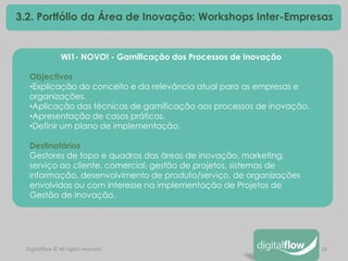16 
Digitalflow © All rights reserved 
3.2. Portfólio da Área de Inovação: Workshops Inter-Empresas 
WI1- NOVO! - Gamificação dos Processos de Inovação Objectivos 
•Explicação do conceito e da relevância atual para as empresas e organizações. 
•Aplicação das técnicas de gamificação aos processos de inovação. 
•Apresentação de casos práticos. 
•Definir um plano de implementação. Destinatários Gestores de topo e quadros das áreas de inovação, marketing, serviço ao cliente, comercial, gestão de projetos, sistemas de informação, desenvolvimento de produto/serviço, de organizações envolvidas ou com interesse na implementação de Projetos de Gestão de Inovação.  