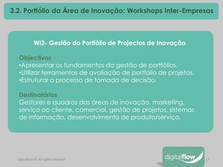 17 
Digitalflow © All rights reserved 
3.2. Portfólio da Área de Inovação: Workshops Inter-Empresas 
WI2- Gestão do Portfólio de Projectos de Inovação Objectivos 
•Apresentar os fundamentos da gestão de portfólios. 
•Utilizar ferramentas de avaliação de portfólio de projetos. 
•Estruturar o processo de tomada de decisão. Destinatários Gestores e quadros das áreas de inovação, marketing, serviço ao cliente, comercial, gestão de projetos, sistemas de informação, desenvolvimento de produto/serviço.  