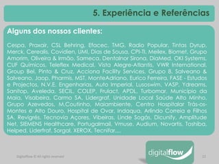 22 
Alguns dos nossos clientes: Cespa, Praxair, CSL Behring, Efacec, TMG, Radio Popular, Tintas Dyrup, Merck, Cerealis, Covidien, UMI, Dias de Sousa, CPI-TI, Meilex, Biomet, Grupo Amorim, Oliveira & Irmão, Sameca, Dentalnor Sirona, DiaMed, OKI Systems, CUF Químicos, Teleflex Medical, Vista Alegre-Atlantis, VWR International, Group Bel, Pinto & Cruz, Acciona Facility Services, Grupo 8, Salveano & Salveano, Jaop, Pharmis, MST, MonteAdriano, Eurico Ferreira, FASE - Estudos e Projectos, N.V.E. Engenharias, Auto Imperial, Lusoswim, VASP, Ydreams, Sanitop, Aveleda, SECIL, COLEP, Frulact, APDL, Turbomar, Município da Maia, Visabeira, Carmo SA, Lidergraf, Unidade Local Saúde Alto Minho, Grupo Azevedos, M.Coutinho, Maiambiente, Centro Hospitalar Trás-os- Montes e Alto Douro, Hospital de Ovar, Indaqua, Arlindo Correia e Filhos SA, Revigrés, Tecnovia Açores, Vibeiras, Linde Sogás, Dicunify, Amplitude Net, SIEMENS Healthcare, Portugalmail, Vmuse, Audium, Novartis, Toshiba, Helped, Liderfraf, Sorgal, XEROX, Tecnifar,... 
Digitalflow © All rights reserved 
5. Experiência e Referências  