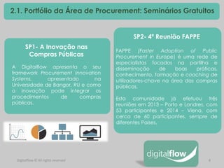 8 
Digitalflow © All rights reserved 
2.1. Portfólio da Área de Procurement: Seminários Gratuitos 
SP1- A Inovação nas Compras Públicas A Digitalflow apresenta o seu framework Procurement Innovation Systems, apresentado na Universidade de Bangor, RU e como a inovação pode integrar os procedimentos de compras públicas. 
SP2- 4ª Reunião FAPPE FAPPE (Faster Adoption of Public Procurement in Europe) é uma rede de especialistas focados na partilha e disseminação de boas práticas, conhecimento, formação e coaching de utilizadores-chave na área das compras públicas. Esta comunidade já efetuou três reuniões em 2013 – Porto e Londres, com 53 participantes e 2014 – Viena, com cerca de 60 participantes, sempre de diferentes Países.  