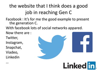 the website that I think does a good 
job in reaching Gen C 
Facebook : It’s for me the good example to present 
the generation C. 
With facebook lots of social networks appared. 
Now there are : 
Twitter, 
Instagram, 
Snapchat, 
Viadeo, 
Linkedin 
… 
