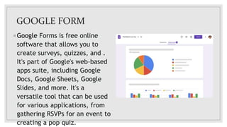 GOOGLE FORM
◦ Google Forms is free online
software that allows you to
create surveys, quizzes, and .
It's part of Google's web-based
apps suite, including Google
Docs, Google Sheets, Google
Slides, and more. It's a
versatile tool that can be used
for various applications, from
gathering RSVPs for an event to
creating a pop quiz.
 