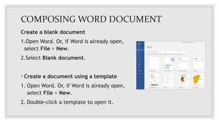 COMPOSING WORD DOCUMENT
Create a blank document
1.Open Word. Or, if Word is already open,
select File > New.
2.Select Blank document.
◦ Create a document using a template
1. Open Word. Or, if Word is already open,
select File > New.
2. Double-click a template to open it.
 