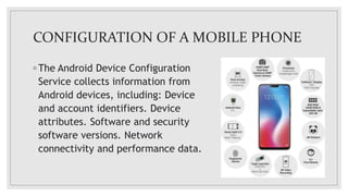 CONFIGURATION OF A MOBILE PHONE
◦ The Android Device Configuration
Service collects information from
Android devices, including: Device
and account identifiers. Device
attributes. Software and security
software versions. Network
connectivity and performance data.
 