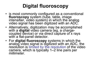 Digital   fluoroscopy is most commonly configured as a conventional  fluoroscopy  system (tube, table, image intensifier, video system) in which the analog video signal has been digitized with an ADC.  Alternatively, digitization may be accomplished with a  digital  video camera (eg, a charge-coupled device) or via direct capture of x rays with a flat-panel detector.  For  digital   fluoroscopy  systems in which the analog video signal is digitized with an ADC, the resolution is  limited by the resolution  of the video camera, which is typically 1–2 line pairs per millimeter.  
