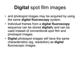 Digital  spot film images and photospot images may be acquired by using the same  digital   fluoroscopy  system.  Individual frames from a  digital   fluoroscopy  sequence can be stored  digital ly and can be used instead of conventional spot film and photospot images.  Digital  photospot images will have the same characteristics (eg, resolution) as  digital  fluoroscopic images.  