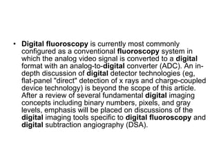 Digital   fluoroscopy  is currently most commonly configured as a conventional  fluoroscopy  system in which the analog video signal is converted to a  digital  format with an analog-to- digital  converter (ADC). An in-depth discussion of  digital  detector technologies (eg, flat-panel "direct" detection of x rays and charge-coupled device technology) is beyond the scope of this article. After a review of several fundamental  digital  imaging concepts including binary numbers, pixels, and gray levels, emphasis will be placed on discussions of the  digital  imaging tools specific to  digital   fluoroscopy  and  digital  subtraction angiography (DSA).  