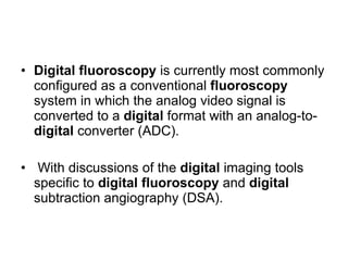 Digital   fluoroscopy  is currently most commonly configured as a conventional  fluoroscopy  system in which the analog video signal is converted to a  digital  format with an analog-to- digital  converter (ADC).  With discussions of the  digital  imaging tools specific to  digital   fluoroscopy  and  digital  subtraction angiography (DSA).  