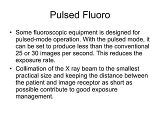 Pulsed Fluoro Some fluoroscopic equipment is designed for pulsed-mode operation. With the pulsed mode, it can be set to produce less than the conventional 25 or 30 images per second. This reduces the exposure rate. Collimation of the X ray beam to the smallest practical size and keeping the distance between the patient and image receptor as short as possible contribute to good exposure management. 